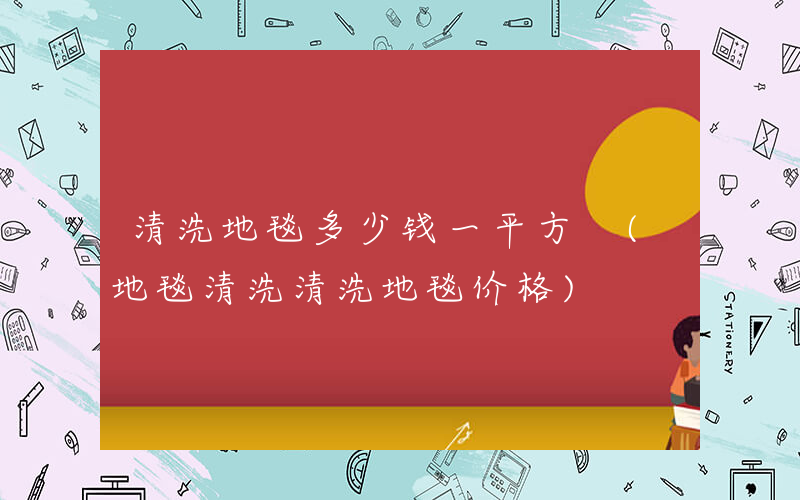 清洗地毯多少钱一平方 (地毯清洗清洗地毯价格)